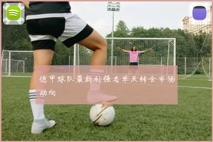 德甲球队最新补强名单及转会市场动向