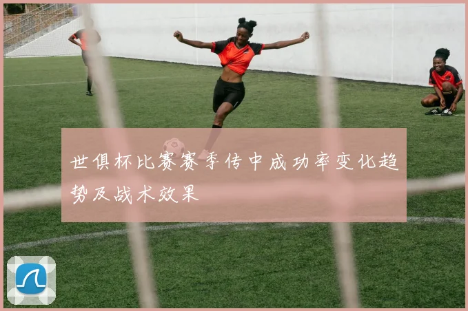 世俱杯比赛赛季传中成功率变化趋势及战术效果